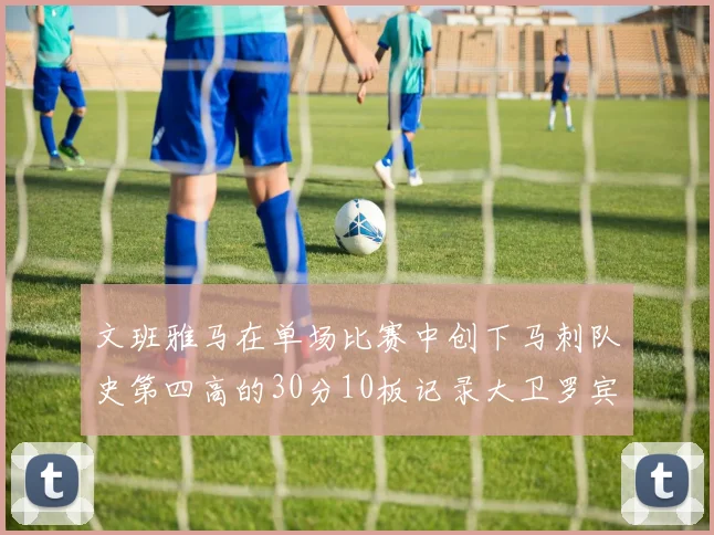 文班雅马在单场比赛中创下马刺队史第四高的30分10板记录大卫罗宾逊仍保持最多记录
