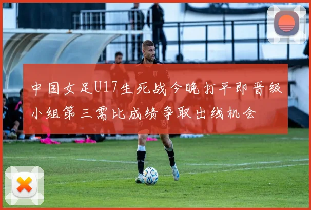 中国女足U17生死战今晚打平即晋级小组第三需比成绩争取出线机会