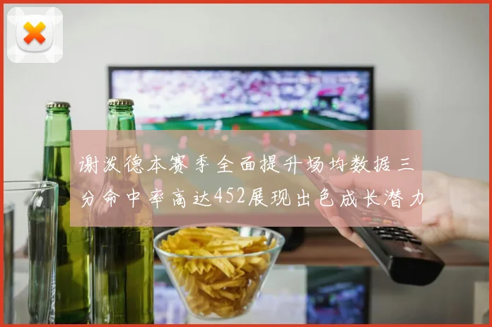 谢泼德本赛季全面提升场均数据三分命中率高达452展现出色成长潜力