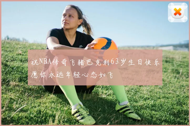 祝NBA传奇飞猪巴克利63岁生日快乐愿你永远年轻心态如飞