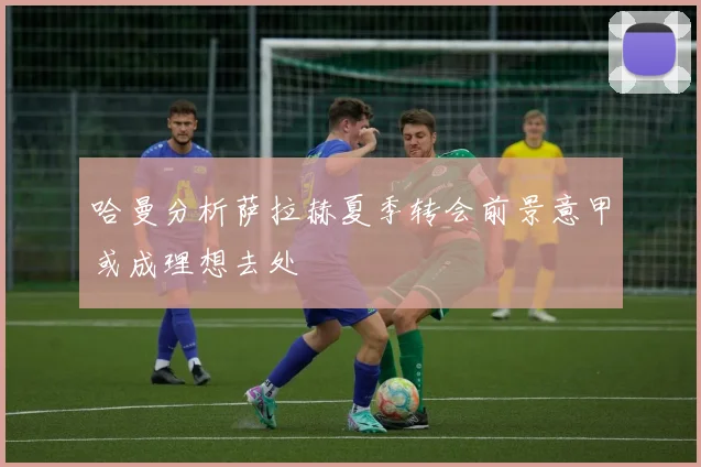 哈曼分析萨拉赫夏季转会前景意甲或成理想去处