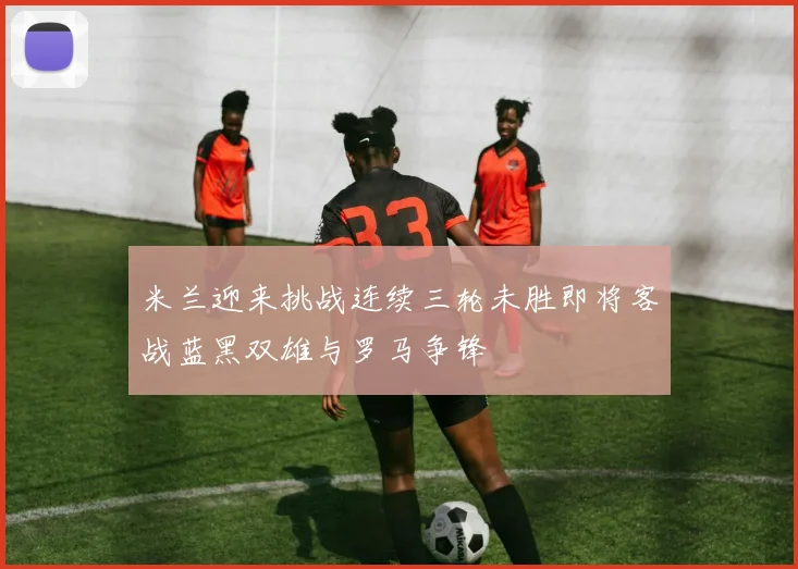 米兰迎来挑战连续三轮未胜即将客战蓝黑双雄与罗马争锋