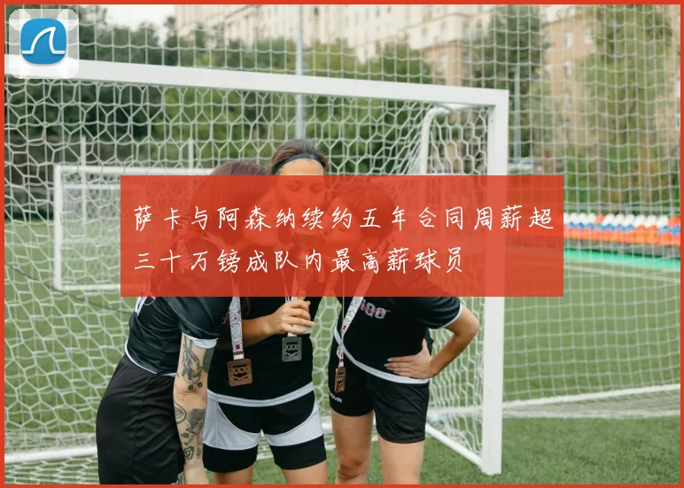 萨卡与阿森纳续约五年合同周薪超三十万镑成队内最高薪球员