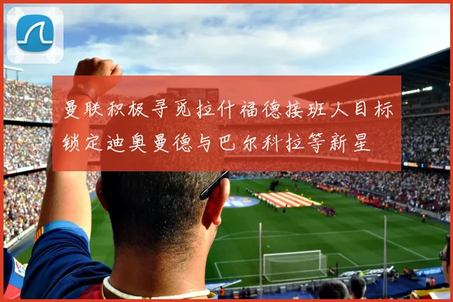 曼联积极寻觅拉什福德接班人目标锁定迪奥曼德与巴尔科拉等新星