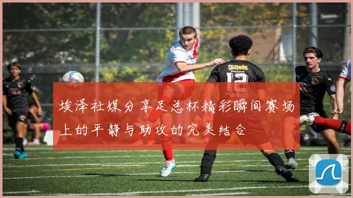 埃泽社媒分享足总杯精彩瞬间赛场上的平静与助攻的完美结合