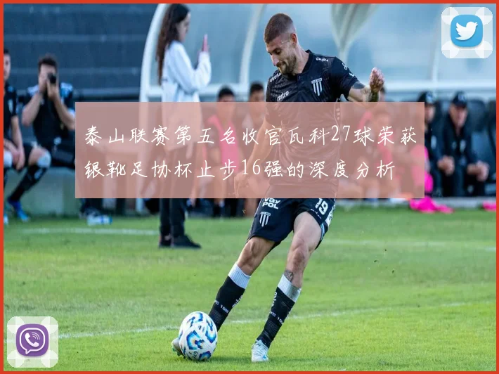 泰山联赛第五名收官瓦科27球荣获银靴足协杯止步16强的深度分析