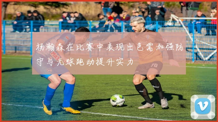 杨瀚森在比赛中表现出色需加强防守与无球跑动提升实力