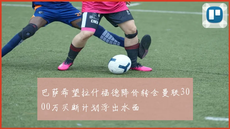 巴萨希望拉什福德降价转会曼联3000万买断计划浮出水面