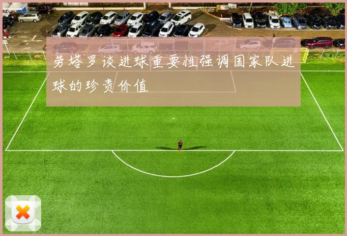 劳塔罗谈进球重要性强调国家队进球的珍贵价值