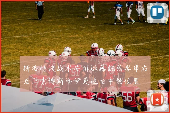 斯洛特谈战术安排远藤航或客串右后卫索博斯洛伊更适合中场位置