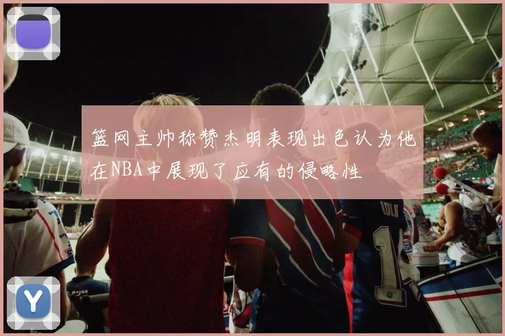 篮网主帅称赞杰明表现出色认为他在NBA中展现了应有的侵略性