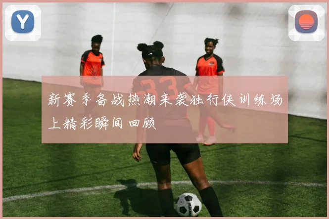 新赛季备战热潮来袭独行侠训练场上精彩瞬间回顾