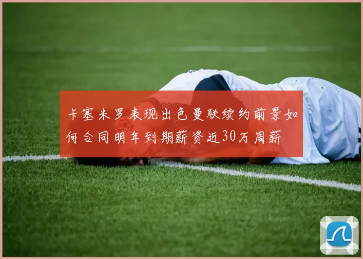 卡塞米罗表现出色曼联续约前景如何合同明年到期薪资近30万周薪